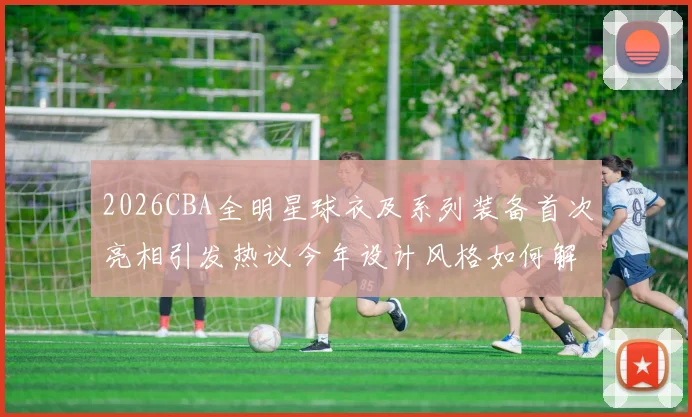 2026CBA全明星球衣及系列装备首次亮相引发热议今年设计风格如何解析