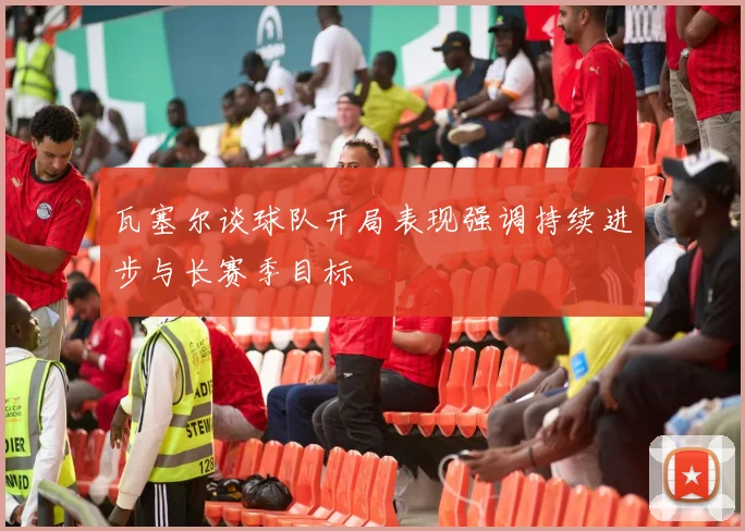 瓦塞尔谈球队开局表现强调持续进步与长赛季目标