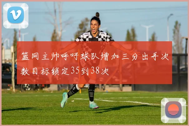 篮网主帅呼吁球队增加三分出手次数目标锁定35到38次