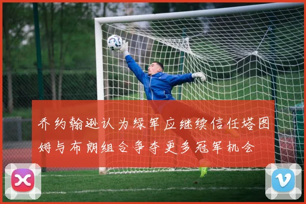 乔约翰逊认为绿军应继续信任塔图姆与布朗组合争夺更多冠军机会