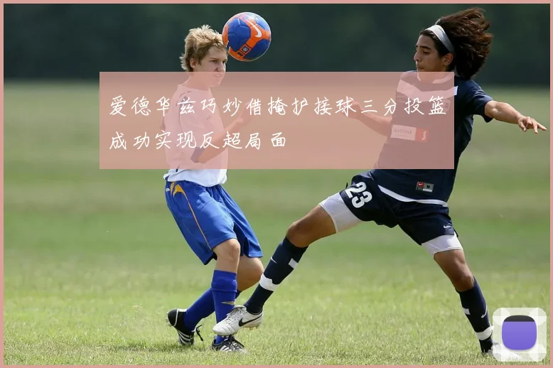 爱德华兹巧妙借掩护接球三分投篮成功实现反超局面