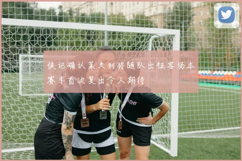 侠记确认莱夫利将随队出征客场本赛季首次复出令人期待