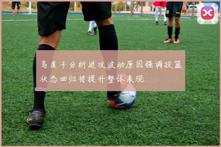 乌度卡分析进攻波动原因强调投篮状态回归将提升整体表现
