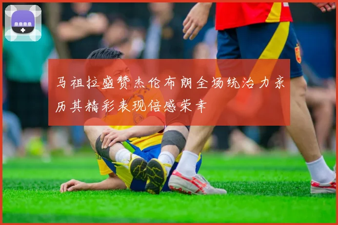 马祖拉盛赞杰伦布朗全场统治力亲历其精彩表现倍感荣幸