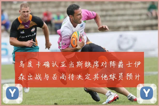 乌度卡确认亚当斯缺席对阵爵士伊森出战与否尚待决定其他球员预计均能参赛