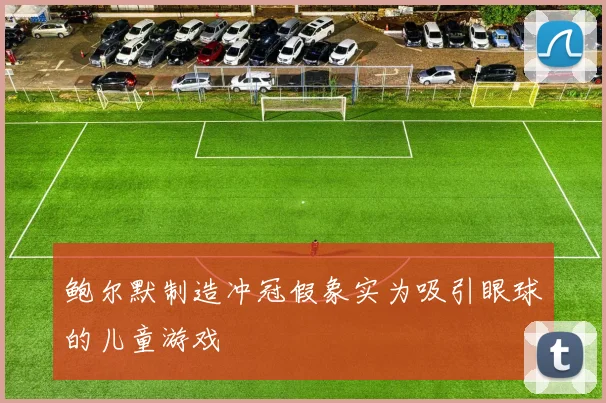 鲍尔默制造冲冠假象实为吸引眼球的儿童游戏