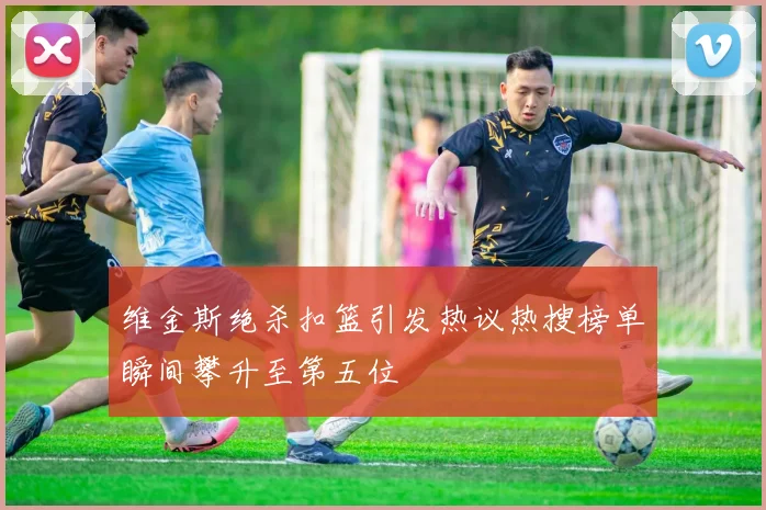 维金斯绝杀扣篮引发热议热搜榜单瞬间攀升至第五位