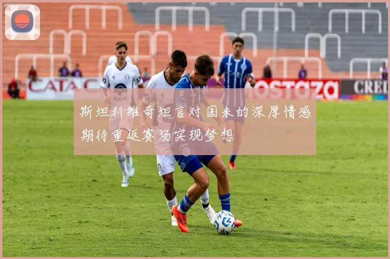 斯坦科维奇坦言对国米的深厚情感期待重返赛场实现梦想