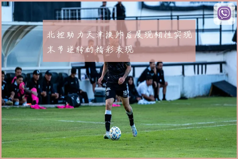 北控助力天津换帅后展现韧性实现末节逆转的精彩表现