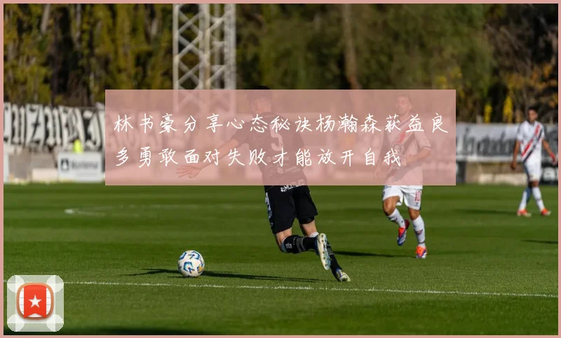 林书豪分享心态秘诀杨瀚森获益良多勇敢面对失败才能放开自我