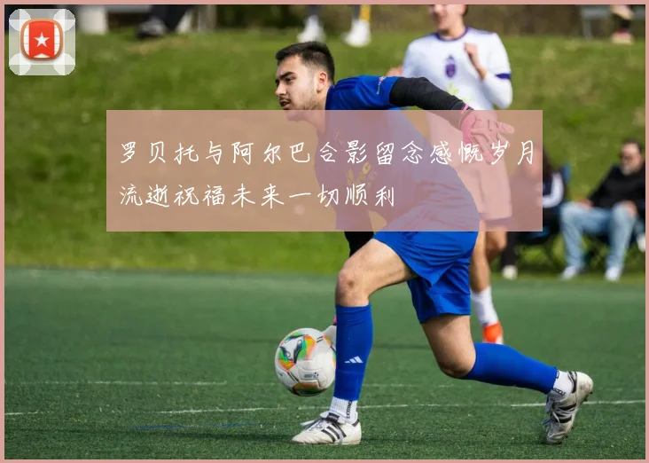 罗贝托与阿尔巴合影留念感慨岁月流逝祝福未来一切顺利