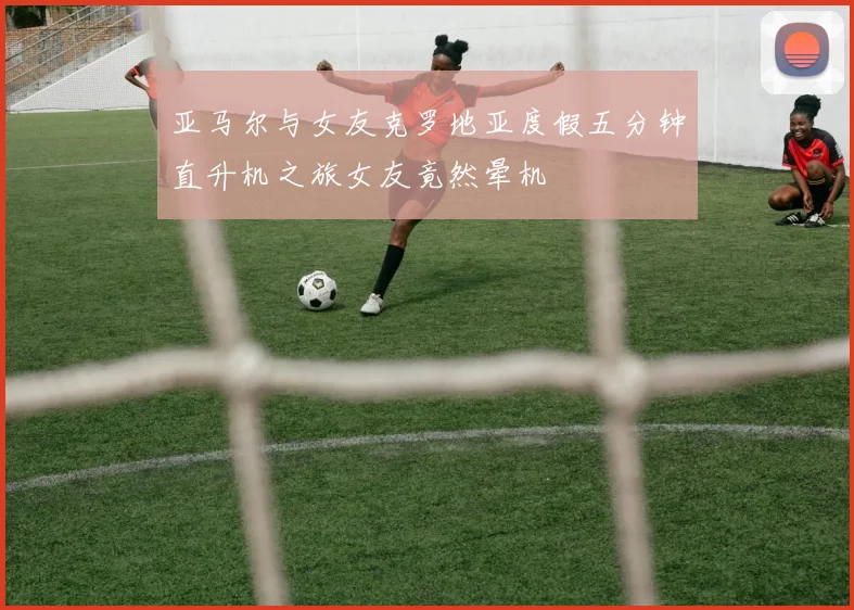 亚马尔与女友克罗地亚度假五分钟直升机之旅女友竟然晕机