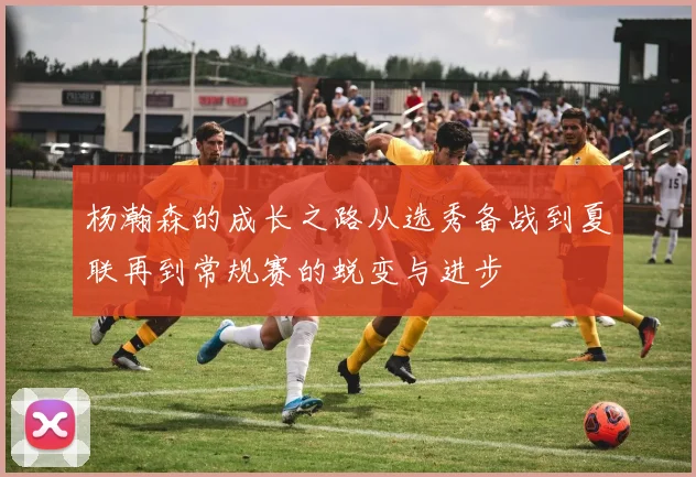 杨瀚森的成长之路从选秀备战到夏联再到常规赛的蜕变与进步