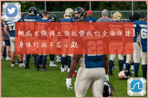 鲍威尔强调主场优势我们全场保持身体对抗不容小觑