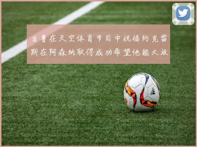 吉鲁在天空体育节目中祝福约克雷斯在阿森纳取得成功希望他能大放异彩