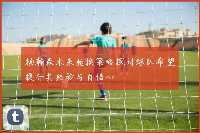 杨瀚森未来轮换策略探讨球队希望提升其经验与自信心