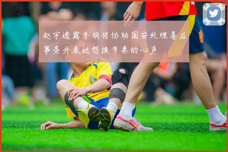 赵宇透露李明将协助国安处理善后事务并表达想换节奏的心声