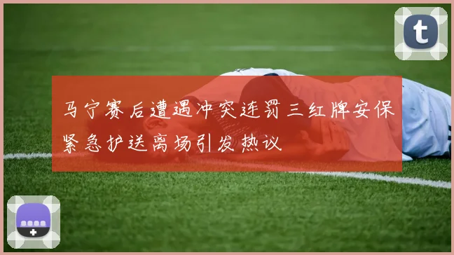 马宁赛后遭遇冲突连罚三红牌安保紧急护送离场引发热议