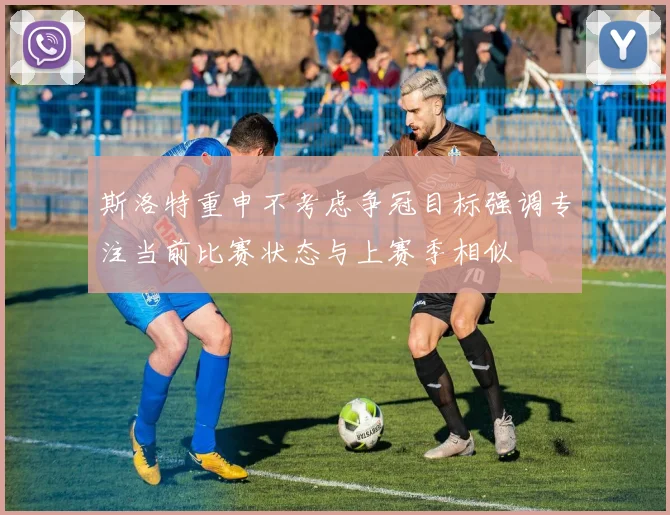 斯洛特重申不考虑争冠目标强调专注当前比赛状态与上赛季相似