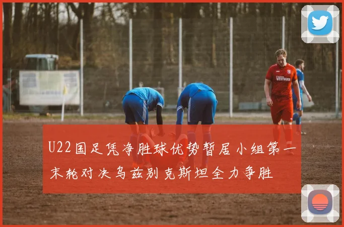 U22国足凭净胜球优势暂居小组第一末轮对决乌兹别克斯坦全力争胜